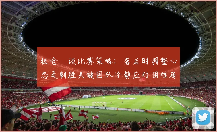 板仓滉谈比赛策略：落后时调整心态是制胜关键团队冷静应对困难局面