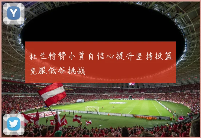 杜兰特赞小贾自信心提升坚持投篮克服低谷挑战