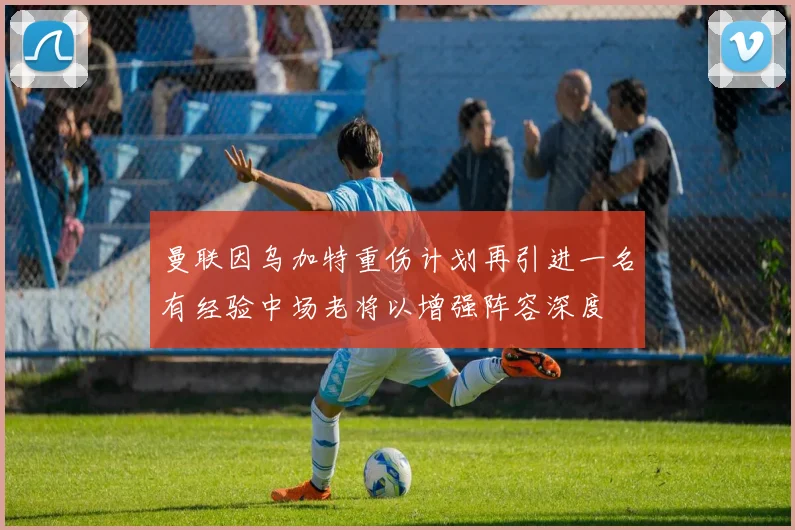 曼联因乌加特重伤计划再引进一名有经验中场老将以增强阵容深度