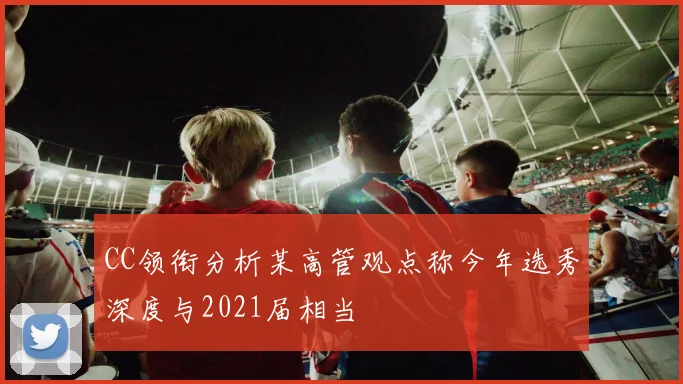 CC领衔分析某高管观点称今年选秀深度与2021届相当