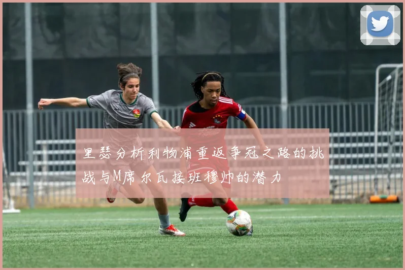 里瑟分析利物浦重返争冠之路的挑战与M席尔瓦接班穆帅的潜力