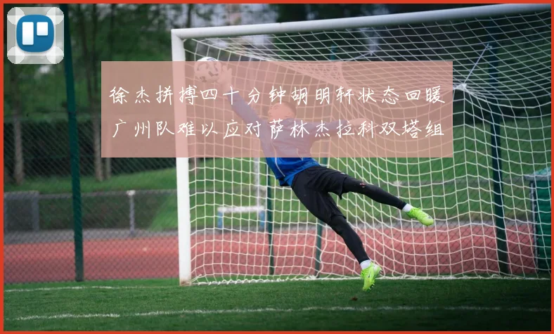 徐杰拼搏四十分钟胡明轩状态回暖广州队难以应对萨林杰拉科双塔组合