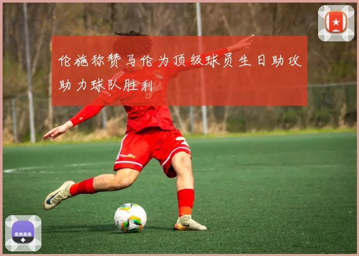 伦施称赞马伦为顶级球员生日助攻助力球队胜利