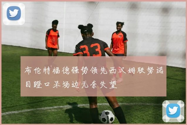 布伦特福德强势领先西汉姆联努诺目瞪口呆场边无奈失望