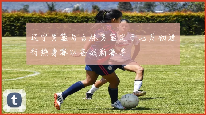 辽宁男篮与吉林男篮定于七月初进行热身赛以备战新赛季