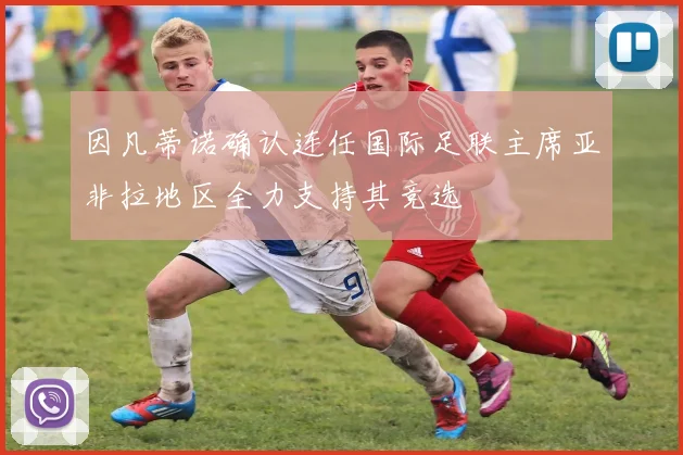 因凡蒂诺确认连任国际足联主席亚非拉地区全力支持其竞选