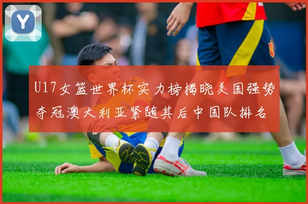 U17女篮世界杯实力榜揭晓美国强势夺冠澳大利亚紧随其后中国队排名第十