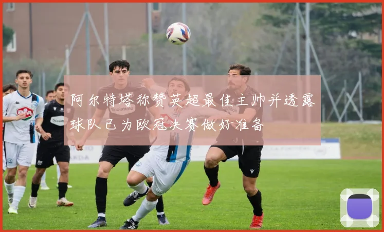 阿尔特塔称赞英超最佳主帅并透露球队已为欧冠决赛做好准备